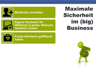 Maximale
Sicherheit
im (big)
Business
Moderator einsetzen
Eigene Hardware für
Webinare (Laptop, Webcam,
Headset) nutzen
Ersatz-Hardware griffbereit
halten
Telefoneinwahl ermöglichen
bzw. Telefonkonferenz-
System einrichten
Präsentations-PDF und
E-Mail-Adressen der
Teilnehmer griffbereit
 