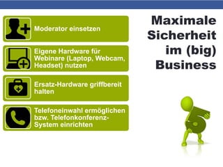 Maximale
Sicherheit
im (big)
Business
Moderator einsetzen
Eigene Hardware für
Webinare (Laptop, Webcam,
Headset) nutzen
Ersatz-Hardware griffbereit
halten
Telefoneinwahl ermöglichen
bzw. Telefonkonferenz-
System einrichten
Präsentations-PDF und
E-Mail-Adressen der
Teilnehmer griffbereit
 
