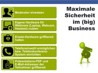 Maximale
Sicherheit
im (big)
Business
Moderator einsetzen
Eigene Hardware für
Webinare (Laptop, Webcam,
Headset) nutzen
Ersatz-Hardware griffbereit
halten
Telefoneinwahl ermöglichen
bzw. Telefonkonferenz-
System einrichten
Präsentations-PDF und
E-Mail-Adressen der
Teilnehmer griffbereit
 