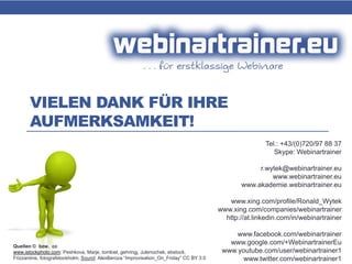 VIELEN DANK FÜR IHRE
AUFMERKSAMKEIT!
Tel.: +43/(0)720/97 88 37
Skype: Webinartrainer
r.wytek@webinartrainer.eu
www.webinartrainer.eu
www.akademie.webinartrainer.eu
www.xing.com/profile/Ronald_Wytek
www.xing.com/companies/webinartrainer
http://at.linkedin.com/in/webinartrainer
www.facebook.com/webinartrainer
www.google.com/+WebinartrainerEu
www.youtube.com/user/webinartrainer1
www.twitter.com/webinartrainer1
Quellen © bzw. cc
www.istockphoto.com: Peshkova, Marje, tomloel, gehringj, Julenochek, ebstock,
Frizzantine, fotografstockholm; Sound: AlexBeroza “Improvisation_On_Friday” CC BY 3.0
 