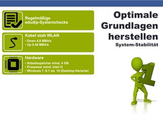 Optimale
Grundlagen
herstellen
System-Stabilität
Regelmäßige
edudip-Systemchecks
Kabel statt WLAN
• Down 4,8 MBit/s
• Up 0,48 MBit/s
Hardware
• Arbeitsspeicher mind. 4 GB
• Prozessor mind. Intel i3
• Windows 7, 8.1 od. 10 (Desktop-Variante)
Betriebssystem sauber & flink
• Virenfrei
• Ausreichend Platz auf Partition C
• „Windows Update“ auf „manuell“ stellen
Software aktuell
• Firefox od. Chrome
• Flash Player
 