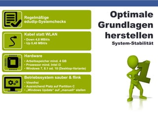 Optimale
Grundlagen
herstellen
System-Stabilität
Regelmäßige
edudip-Systemchecks
Kabel statt WLAN
• Down 4,8 MBit/s
• Up 0,48 MBit/s
Hardware
• Arbeitsspeicher mind. 4 GB
• Prozessor mind. Intel i3
• Windows 7, 8.1 od. 10 (Desktop-Variante)
Betriebssystem sauber & flink
• Virenfrei
• Ausreichend Platz auf Partition C
• „Windows Update“ auf „manuell“ stellen
Software aktuell
• Firefox od. Chrome
• Flash Player
 