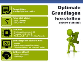 Optimale
Grundlagen
herstellen
System-Stabilität
Regelmäßige
edudip-Systemchecks
Kabel statt WLAN
• Down 4,8 MBit/s
• Up 0,48 MBit/s
Hardware
• Arbeitsspeicher mind. 4 GB
• Prozessor mind. Intel i3
• Windows 7, 8.1 od. 10 (Desktop-Variante)
Betriebssystem sauber & flink
• Virenfrei
• Ausreichend Platz auf Partition C
• „Windows Update“ auf „manuell“ stellen
Software aktuell
• Firefox od. Chrome
• Flash Player
 