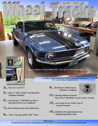 June 2012 *      Year 59 *




                                  Divid Hillman’s Original Boss 302...the rest of the story page 6



                                                       The Official Monthly Publication of Vermont Automobile Enthusiasts by
                                                                     The Vermont Antique Automobile Society




2]... The cows went #2??                                         9]…Don Rayta’s Mini Feature
                                                                                 With Ray Tomlinson
4]…Mary’s “Ode to Stuff” And Marnita’s
      Pumpkin Pancakes                                           11]...Meeting Minutes from the
                                                                          Day of our Cold Hollow Career Center Awards
5]…Gene Fodor’s “1916 Did You Know”
     And Why Do We Love Children?                                12]…Get ready for our 3-Day Tour to
                                                                           Central Vermont
7]...Marvin Ball loses his 1932 John Deere
                                                                 15]...Details & Preregistration for our
8]… Dave’s Garage and his “HF” Tools                                       Knight Point Bash in July


                                                       Officer Jones….
         "You don't know how fast you were going? I guess that means I can write anything I want to on the ticket, huh?"
 