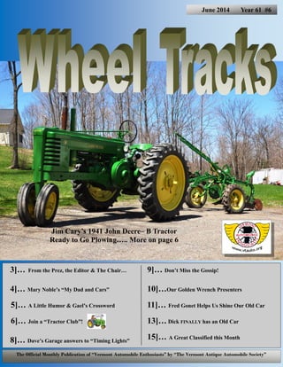 3]… From the Prez, the Editor & The Chair…
4]… Mary Noble’s “My Dad and Cars”
5]… A Little Humor & Gael’s Crossword
6]… Join a “Tractor Club”!
8]… Dave’s Garage answers to “Timing Lights”
9]… Don’t Miss the Gossip!
10]…Our Golden Wrench Presenters
11]… Fred Gonet Helps Us Shine Our Old Car
13]… Dick FINALLY has an Old Car
15]… A Great Classified this Month
June 2014 Year 61 #6
The Official Monthly Publication of “Vermont Automobile Enthusiasts” by “The Vermont Antique Automobile Society”
Jim Cary’s 1941 John Deere– B Tractor
Ready to Go Plowing….. More on page 6
 