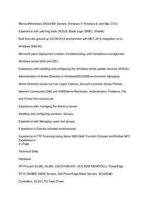 MicrosoftWindows 2003/2008 Servers, Windows 7/ Windows 8, and Mac O.S’s.
Experience with patching tools (WSUS, Blade Logic (BMC), Shavlik)
Built from the ground up SCCM 2012 environment with MDT 2012 integration on to
Windows 2008 R2
Microsoft patch deployment creation, troubleshooting, and compliance management
Windows server 2003 and 200 r
Experience with installing and configuring the Windows server update services (WSUS).
Administration of Active Directory in Windows2003/2008 environment. Managing
Active Directory issues such as: Logon Failures, Account Lockouts, Group Policies,
Network Connectivity,DNS and WINSName Resolution, Authentication Problems, File
and Printer Permissions etc.
Experience with managing the Antivirus server.
Installing and configuring windows Servers.
Experience with Managing users and groups.
Experience in Domain ontrolled environments.
Experience in FTP Scanning Using Xerox 5665 Multi Function Compier and Brother MFC
Experience in
2 | Page
Technical Skills:
Hardware
HP ProLiant DL360, DL380, CISCO1900 870 UCS B200 M3/HP/DELL PowerEdge
R710,720/IBM X3650 Servers, Dell PowerEdge Blade Servers, SCSI/RAID
Controllers, SCSI/ LTO Tape Drives.
 