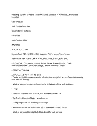 Operating Systems Windows Server2003/2008/, Windows 7/ Windows 8,Citrix Access
Essentials
Citrix Products
Citrix Access Essentials
Routers &amp; Switches
Enclosures
CiscoRouters: 1900,
, MS Office
2010, 2007, 2003 and
Remote Tools RDP, RADMIN, VNC, LogMeIn, PCAnywhere, Team Viewer.
Protocols TCP/IP, POP3, DHCP, WINS, DNS, TFTP, SNMP, RAS, SNA.
EDUCATION: Conputer Information System Earned Around Sixty Six Credit
hoursElezabethtown Community College , Triton Community College
CERTIFICATIONS:N/A
A.M Faheem MD PSC 1996 TO 2012
● Design and build the core datacenter infrastructure using Citrix Access Essentials currently
know as Citrix Xen App
● Work on assigned projects and responsible for Windows/Citrix technical tasks.
3 | Page
● Build and provisionCitrix, Physical, and A.M.FAHEEM MD PSC
● Configuring Chassis  Blades  Virtual connect
● Configuring distributed switching and storage.
● Virtualization the PBM environment. Work on VMware ESX5/5.1/5.5/6
● Work on server patching (WSUS, Blade Logic) for build servers.
 
