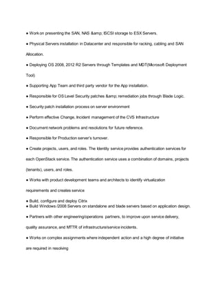 ● Work on presenting the SAN, NAS &amp; ISCSI storage to ESX Servers.
● Physical Servers installation in Datacenter and responsible for racking, cabling and SAN
Allocation.
● Deploying OS 2008, 2012 R2 Servers through Templates and MDT(Microsoft Deployment
Tool)
● Supporting App Team and third party vendor for the App installation.
● Responsible for OS Level Security patches &amp; remediation jobs through Blade Logic.
● Security patch installation process on server environment
● Perform effective Change, Incident management of the CVS Infrastructure
● Document network problems and resolutions for future reference.
● Responsible for Production server’s turnover.
● Create projects, users, and roles. The Identity service provides authentication services for
each OpenStack service. The authentication service uses a combination of domains, projects
(tenants), users, and roles.
● Works with product development teams and architects to identify virtualization
requirements and creates service
● Build, configure and deploy Citrix
● Build Windows /2008 Servers on standalone and blade servers based on application design.
● Partners with other engineering/operations partners, to improve upon service delivery,
quality assurance, and MTTR of infrastructure/service incidents.
● Works on complex assignments where independent action and a high degree of initiative
are required in resolving
 
