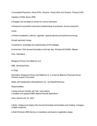 ● Completed Physical-to- Virtual (P2V), Virtual-to- Virtual (V2V) and Virtual-to- Physical (V2P)
migration of 2003, &amp; 2008..
● Engages and escalates to vendors for service restoration.
● Respond to and perform advanced troubleshooting of production, and pre-production
issues
● Perform installations, patches, upgrades, capacity planning and performance tuning,
through approved change
● Experience, knowledge and understanding of DR strategies.
Environment: Citrix Access Essentials or citrix Xen App Windows 2012/2008, VMware
Citrix Standalone
Bluegrass Primary Care Medicine LLC
SME, (Windows/Citrix)
4 | Page
Description: Bluegrass Primary Care Medicine llc is a Internal Medicine Physicians Group
Practrice based in the United
States with headquarters inElizabethtown Ky . and Radcliff Kentucky
Responsibilities:
● Setup Domain Cotroller with 100+ work stations
● Installed and upgrade EMDS Medical Recode Applications
Citrix l Servers and 10+ VDI’s.
● Build, configure and deploy Citrix Access Essentials and templates and Creating, managing
multiple snapshots.
● Build Windows /2008 Servers on standalone and based on application design.
 