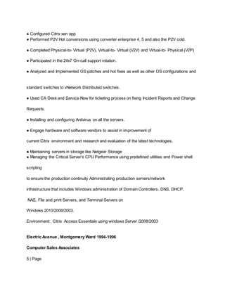 ● Configured Citrix xen app
● Performed P2V Hot conversions using converter enterprise 4, 5 and also the P2V cold.
● Completed Physical-to- Virtual (P2V), Virtual-to- Virtual (V2V) and Virtual-to- Physical (V2P)
● Participated in the 24x7 On-call support rotation.
● Analyzed and Implemented OS patches and hot fixes as well as other OS configurations and
standard switches to vNetwork Distributed switches.
● Used CA Desk and Service Now for ticketing process on fixing Incident Reports and Change
Requests.
● Installing and configuring Antivirus on all the servers.
● Engage hardware and software vendors to assist in improvement of
current Citrix environment and research and evaluation of the latest technologies.
● Maintaining servers in storage like Netgear Storage
● Managing the Critical Server’s CPU Performance using predefined utilities and Power shell
scripting
to ensure the production continuity Administrating production servers/network
infrastructure that includes Windows administration of Domain Controllers, DNS, DHCP,
NAS, File and print Servers, and Terminal Servers on
Windows 2010/2008/2003.
Environment: Citrix Access Essentials using windows Server /2008/2003
Electric Avenue , Montgomery Ward 1994-1996
Computer Sales Associates
5 | Page
 
