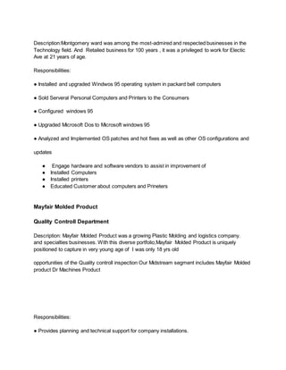 Description:Montgomery ward was among the most-admired and respected businesses in the
Technology field. And Retailed business for 100 years , it was a privileged to work for Electic
Ave at 21 years of age.
Responsibilities:
● Installed and upgraded Windwos 95 operating system in packard bell computers
● Sold Serveral Personal Computers and Printers to the Consumers
● Configured windows 95
● Upgraded Microsoft Dos to Microsoft windows 95
● Analyzed and Implemented OS patches and hot fixes as well as other OS configurations and
updates
● Engage hardware and software vendors to assist in improvement of
● Installed Computers
● Installed printers
● Educated Customer about computers and Prineters
Mayfair Molded Product
Quality Controll Department
Description: Mayfair Molded Product was a growing Plastic Molding and logistics company.
and specialties businesses. With this diverse portfolio,Mayfair Molded Product is uniquely
positioned to capture in very young age of I was only 18 yrs old
opportunities of the Quality controll inspection Our Midstream segment includes Mayfair Molded
product Dr Machines Product
Responsibilities:
● Provides planning and technical support for company installations.
 