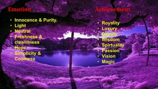 Emotion Achievement
• Innocence & Purity.
• Light
• Neutral
• Freshness &
cleanliness
• Hope
• Simplicity &
Coolness
• Royality
• Luxury
• Dignity
• Wisdom
• Spirtuality
• Passion
• Vision
• Magic
 