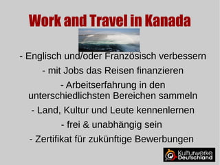 Work and Travel in Kanada 
- Englisch und/oder Französisch verbessern 
- mit Jobs das Reisen finanzieren 
- Arbeitserfahrung in den 
unterschiedlichsten Bereichen sammeln 
- Land, Kultur und Leute kennenlernen 
- frei & unabhängig sein 
- Zertifikat für zukünftige Bewerbungen 
 