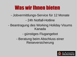 Was wir Ihnen bieten 
- Jobvermittlungs-Service für 12 Monate 
- 24h Notfall-Hotline 
- Beantragung des Working Holiday Visums 
Kanada 
- günstiges Flugangebot 
- Beratung beim Abschluss einer 
Reiseversicherung 
 
