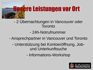 Unsere Leistungen vor Ort 
- 2 Übernachtungen in Vancouver oder 
Toronto 
- 24h-Notrufnummer 
- Ansprechpartner in Vancouver und Toronto 
- Unterstützung bei Kontoeröffnung, Job-und 
Unterkunftsuche 
- Informations-Workshop 
 