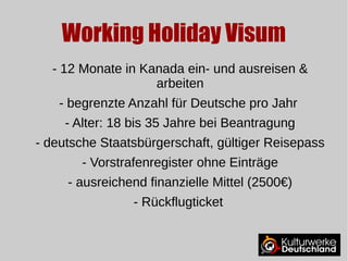 Working Holiday Visum 
- 12 Monate in Kanada ein- und ausreisen & 
arbeiten 
- begrenzte Anzahl für Deutsche pro Jahr 
- Alter: 18 bis 35 Jahre bei Beantragung 
- deutsche Staatsbürgerschaft, gültiger Reisepass 
- Vorstrafenregister ohne Einträge 
- ausreichend finanzielle Mittel (2500€) 
- Rückflugticket 
 