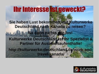 Ihr Interesse ist geweckt? 
Sie haben Lust bekommen, mit Kulturwerke 
Deutschland nach Kanada zu reisen? 
Na dann nichts wie los! 
Kulturwerke Deutschland ist Ihr Spezialist & 
Partner für Auslandsaufenthalte! 
Work and Travel Kanada 
