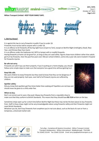 WTL / KYFS
Issue 1
October 31st 2013
Page 1 of 4

Wilton Transport Limited - KEEP YOUR FAMILY SAFE.

1. Did You Know?
It is against the law to carry fireworks in public if you're under 18.
Fireworks must not be sold to anyone who is under 18.
It is an offence to let fireworks off during night hours (11pm to 7am), except on Bonfire Night (midnight), Diwali, New
Year, and Chinese New Year (1am).
It is an offence under the Explosives Act 1875 to tamper with or modify fireworks.
Having fireworks at home can be great fun, as long as they are used safely. Figures show more children rather than adults
get hurt by fireworks. Over the past five years over 350 pre-school children, some only a year old, were treated in hospital
for fireworks injuries.
Be safe not sorry.
Fireworks are safe if you use them properly. If you’re putting on a home display, you should
follow some simple steps to make sure that everyone has a good time without getting hurt.
Keep kids safe.
We want children to enjoy fireworks but they need to know that they can be dangerous if
they are not used properly. Each year, over half of all firework injuries are suffered by
children.
Sparkler safety.
Did you know that sparklers get five times hotter than cooking oil? Sparklers are not toys and
should never be given to a child under five.
Where to buy.
Don’t cut corners just to save a few quid. Always buy fireworks from a reputable shop to
make sure that they conform to British Standards. This means that they should have BS 7114 written on the box.
Sometimes shops open up for a short time before Bonfire Night but these may not be the best places to buy fireworks
from. Staff in these shops might not be very knowledgeable about using fireworks safely and their fireworks might not
meet British Standards.
Whatever you do, don’t buy fireworks from anywhere you’re not sure about, such as the back of a van or from a
temporary, unlicensed market stall.

Terry Bye - Compliance & Systems Consultant - Wilton Transport Limited
Transport Headquarters - Wilton International - Middlesbrough - TS10 4RG
Tel: 01642 212143 Fax: 01642 212144 Email: terry.bye@wiltontransport.co.uk

 