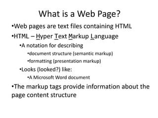 What is a Web Page?
•Web pages are text files containing HTML
•HTML – Hyper Text Markup Language
•A notation for describing
•document structure (semantic markup)
•formatting (presentation markup)
•Looks (looked?) like:
•A Microsoft Word document
•The markup tags provide information about the
page content structure
 