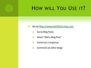 How will You Use it?Go to http://www.wtl2010.ning.comGo to Blog PostsSelect “Add a Blog Post”Construct a responseComment on other blogs