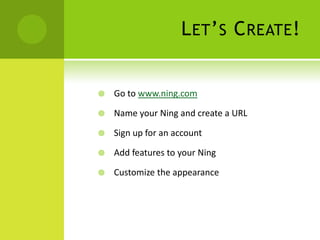 Let’s Create!Go to www.ning.comName your Ning and create a URLSign up for an accountAdd features to your NingCustomize the appearance