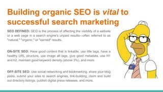 Building organic SEO is vital to
successful search marketing
SEO DEFINED: SEO is the process of affecting the visibility of a website
or a web page in a search engine's unpaid results—often referred to as
"natural," "organic," or "earned" results.
ON-SITE SEO: Have good content that is linkable, use title tags, have a
healthy URL structure, use image alt tags, give good metadata, use H1
and h2, maintain good keyword density (above 3%), and more.
OFF-SITE SEO: Use social networking and bookmarking, share your blog
posts, submit your sites to search engines, link-building, claim and build
out directory listings, publish digital press releases, and more.
 