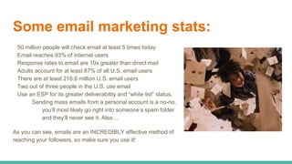 Some email marketing stats:
50 million people will check email at least 5 times today
Email reaches 93% of internet users
Response rates to email are 10x greater than direct mail
Adults account for at least 87% of all U.S. email users
There are at least 216.6 million U.S. email users
Two out of three people in the U.S. use email
Use an ESP for its greater deliverability and “white list” status.
Sending mass emails from a personal account is a no-no,
you’ll most likely go right into someone’s spam folder
and they’ll never see it. Also…
As you can see, emails are an INCREDIBLY effective method of
reaching your followers, so make sure you use it!
 