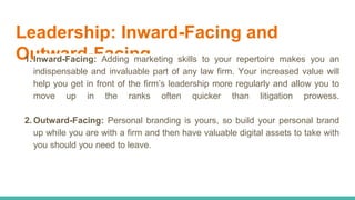 Leadership: Inward-Facing and
Outward-Facing1. Inward-Facing: Adding marketing skills to your repertoire makes you an
indispensable and invaluable part of any law firm. Your increased value will
help you get in front of the firm’s leadership more regularly and allow you to
move up in the ranks often quicker than litigation prowess.
2. Outward-Facing: Personal branding is yours, so build your personal brand
up while you are with a firm and then have valuable digital assets to take with
you should you need to leave.
 
