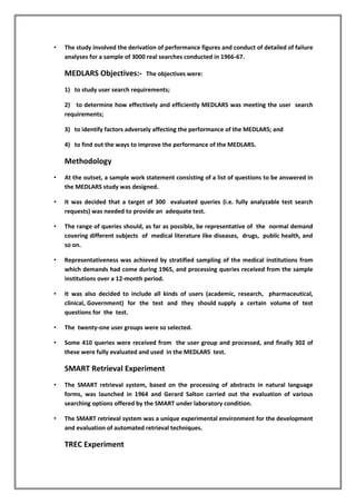 • The study involved the derivation of performance figures and conduct of detailed of failure
analyses for a sample of 3000 real searches conducted in 1966-67.
MEDLARS Objectives:- The objectives were:
1) to study user search requirements;
2) to determine how effectively and efficiently MEDLARS was meeting the user search
requirements;
3) to identify factors adversely affecting the performance of the MEDLARS; and
4) to find out the ways to improve the performance of the MEDLARS.
Methodology
• At the outset, a sample work statement consisting of a list of questions to be answered in
the MEDLARS study was designed.
• It was decided that a target of 300 evaluated queries (i.e. fully analyzable test search
requests) was needed to provide an adequate test.
• The range of queries should, as far as possible, be representative of the normal demand
covering different subjects of medical literature like diseases, drugs, public health, and
so on.
• Representativeness was achieved by stratified sampling of the medical institutions from
which demands had come during 1965, and processing queries received from the sample
institutions over a 12-month period.
• It was also decided to include all kinds of users (academic, research, pharmaceutical,
clinical, Government) for the test and they should supply a certain volume of test
questions for the test.
• The twenty-one user groups were so selected.
• Some 410 queries were received from the user group and processed, and finally 302 of
these were fully evaluated and used in the MEDLARS test.
SMART Retrieval Experiment
• The SMART retrieval system, based on the processing of abstracts in natural language
forms, was launched in 1964 and Gerard Salton carried out the evaluation of various
searching options offered by the SMART under laboratory condition.
• The SMART retrieval system was a unique experimental environment for the development
and evaluation of automated retrieval techniques.
TREC Experiment
 