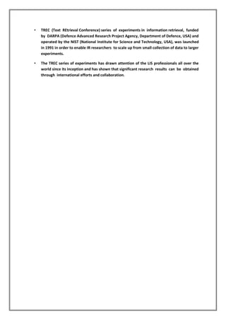 • TREC (Text REtrieval Conference) series of experiments in information retrieval, funded
by DARPA (Defence Advanced Research Project Agency, Department of Defence, USA) and
operated by the NIST (National Institute for Science and Technology, USA), was launched
in 1991 in order to enable IR researchers to scale up from small collection of data to larger
experiments.
• The TREC series of experiments has drawn attention of the LIS professionals all over the
world since its inception and has shown that significant research results can be obtained
through international efforts and collaboration.
 