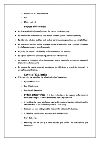 o Efficiency in IRS is measured by
o Cost
o Effort required
Purpose of evaluation
 To show at what level of performance the system is now operating;
 To compare the performance of two or more systems against a standard or norm;
 To determine whether and how well goals or performance expectations are being fulfilled;
 To identify the possible sources of system failure or inefficiency with a view to raising the
level of performance at some future date;
 To justify the system’s existence by analysing the costs and benefits;
 To explore techniques for increasing performance effectiveness;
 To establish a foundation of further research on the reasons for the relative success of
alternative techniques; and
 To improve the means employed for attaining the objectives or to redefine the goals in
view of research findings.
Levels of Evaluation
 F.W. Lancaster has identified the following levels of evaluations:
o System Effectiveness
o Cost Effectiveness
o Cost-benefit Evaluation
o System Effectivenes:- It is the evaluation of the system performance in
terms of the degree to which it meets the users’ requirements.
o It considers the users’ satisfaction level and is measured by determining the utility
of information to the users in response to a user query.
o Precision has been widely used to measure the retrieval effectiveness.
o It takes into consideration cost, time and quality criteria.
Cost Criteria:
o Monetary cost of user (i.e. cost incurred per search, per subscription, per
document);
 