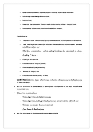 o Other less tangible cost considerations—such as, Users’ effort involved :
o in learning the working of the system;
o in actual use;
o in getting the documents through back-up document delivery systems; and
o in retrieving information from the retrieved documents.
Time Criteria:
– Time taken from submission of query to the retrieval of bibliographical references;
– Time elapsing from submission of query to the retrieval of documents and the
actual information; and
– Other time considerations—such as, waiting time to use the system such as online.
Quality Criteria :
– Coverage of database;
– Completeness of output (Recall);
– Relevance of output (Precision);
– Novelty of output; and
– Completeness and accuracy of data.
Cost Effectiveness:- A cost effectiveness evaluation relates measures of effectiveness
to measure of cost.
• It is the evaluation in terms of how to satisfy user requirements in the most efficient and
economical way.
• It takes into considerations:
– Unit cost per relevant citation retrieval;
– Unit cost per new, that is, previously unknown, relevant citation retrieval; and
– Unit cost per relevant document retrieval.
Cost Benefit Evaluation
• It is the evaluation to assess the worthiness of the system.
 