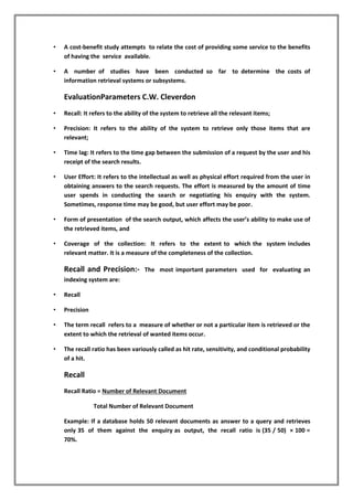 • A cost-benefit study attempts to relate the cost of providing some service to the benefits
of having the service available.
• A number of studies have been conducted so far to determine the costs of
information retrieval systems or subsystems.
EvaluationParameters C.W. Cleverdon
• Recall: It refers to the ability of the system to retrieve all the relevant items;
• Precision: It refers to the ability of the system to retrieve only those items that are
relevant;
• Time lag: It refers to the time gap between the submission of a request by the user and his
receipt of the search results.
• User Effort: It refers to the intellectual as well as physical effort required from the user in
obtaining answers to the search requests. The effort is measured by the amount of time
user spends in conducting the search or negotiating his enquiry with the system.
Sometimes, response time may be good, but user effort may be poor.
• Form of presentation of the search output, which affects the user’s ability to make use of
the retrieved items, and
• Coverage of the collection: It refers to the extent to which the system includes
relevant matter. It is a measure of the completeness of the collection.
Recall and Precision:- The most important parameters used for evaluating an
indexing system are:
• Recall
• Precision
• The term recall refers to a measure of whether or not a particular item is retrieved or the
extent to which the retrieval of wanted items occur.
• The recall ratio has been variously called as hit rate, sensitivity, and conditional probability
of a hit.
Recall
Recall Ratio = Number of Relevant Document
Total Number of Relevant Document
Example: If a database holds 50 relevant documents as answer to a query and retrieves
only 35 of them against the enquiry as output, the recall ratio is (35 / 50) × 100 =
70%.
 