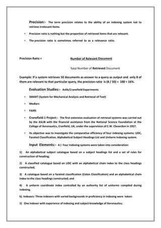 Precision:- The term precision relates to the ability of an indexing system not to
retrieve irrelevant items.
• Precision ratio is nothing but the proportion of retrieved items that are relevant.
• The precision ratio is sometimes referred to as a relevance ratio.
Precision Ratio = Number of Relevant Document
Total Number of Retrieved Document
Example: If a system retrieves 50 documents as answer to a query as output and only 8 of
them are relevant to that particular query, the precision ratio is (8 / 50) × 100 = 16%.
Evaluation Studies:- Aslib/Cranefield Experiments
• SMART (System for Mechanical Analysis and Retrieval of Text)
• Medlars
• FAIRS
• Cranefield-1 Project:- The first extensive evaluation of retrieval systems was carried out
by the ASLIB with the financial assistance from the National Science Foundation at the
College of Aeronautics, Cranfield, UK, under the supervision of C.W. Cleverdon in 1957.
• Its objective was to investigate the comparative efficiency of four indexing systems: UDC,
Faceted Classification, Alphabetical Subject Headings List and Uniterm Indexing system.
Input Elements:- A ) Four indexing systems were taken into consideration:
1) An alphabetical subject catalogue based on a subject headings list and a set of rules for
construction of heading;
2) A classified catalogue based on UDC with an alphabetical chain index to the class headings
constructed;
3) A catalogue based on a faceted classification (Colon Classification) and an alphabetical chain
index to the class headings constructed; and
4) A uniterm coordinate index controlled by an authority list of uniterms compiled during
indexing.
b) Indexers: Three indexers with varied backgrounds in proficiency in indexing were taken:
1) One indexer with experience of indexing and subject knowledge of Aeronautics;
 