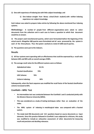 2) One with experience of indexing but with little subject knowledge; and
1) One indexer straight from library school (fresh student) with neither indexing
experience nor subject knowledge.
Each indexer was asked to prepare index entries by following the above-mentioned four indexing
systems.
Methodology:- A number of people from different organizations were asked to select
documents from the collection and in each case to frame a question to which that document
would be an answer.
2) The project used manufactured queries, which were formulated before the beginning of the
actual search. Altogether 400 queries were formulated and all were processed by the system in
each of the three phases. Thus the system worked on a total of 1200 search queries.
3) The questions were put to the indexers.
Results
1) All four systems were operating with an effectiveness that could be expressed by a recall ratio
between 60% and 90% with an overall average of 80%.
2) The average recall ratios for the different systems were as follows:
Alphabetical Index: 81.5%
Faceted classification: 74%
UDC Scheme: 76%
Uniterm Indexing: 82%
Subsequently, when the facet sequence was modified the recall factor of the faceted classification
scheme increased to 83%.
Cranfield—-WRU Test
• An intermediate test was conducted between the Cranfield 1 and 2 conducted jointly with
the Western Reserve University (WRU).
• This was considered as a study of testing techniques rather than an evaluation of the
index.
• The WRU system of indexing in metallurgical index was compared with a faceted
system.
• The study took 950 documents and 114 questions based on source documents as input
elements. Since this practice followed in Cranfield 1 was subjected to criticisms, this study
was modified to include an exhaustive assessment of other documents for measuring
recall and precision and deciding relevance.
 