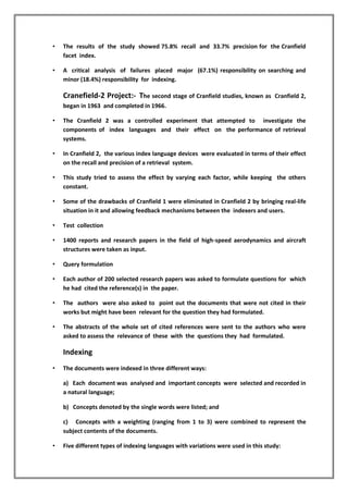 • The results of the study showed 75.8% recall and 33.7% precision for the Cranfield
facet index.
• A critical analysis of failures placed major (67.1%) responsibility on searching and
minor (18.4%) responsibility for indexing.
Cranefield-2 Project:- The second stage of Cranfield studies, known as Cranfield 2,
began in 1963 and completed in 1966.
• The Cranfield 2 was a controlled experiment that attempted to investigate the
components of index languages and their effect on the performance of retrieval
systems.
• In Cranfield 2, the various index language devices were evaluated in terms of their effect
on the recall and precision of a retrieval system.
• This study tried to assess the effect by varying each factor, while keeping the others
constant.
• Some of the drawbacks of Cranfield 1 were eliminated in Cranfield 2 by bringing real-life
situation in it and allowing feedback mechanisms between the indexers and users.
• Test collection
• 1400 reports and research papers in the field of high-speed aerodynamics and aircraft
structures were taken as input.
• Query formulation
• Each author of 200 selected research papers was asked to formulate questions for which
he had cited the reference(s) in the paper.
• The authors were also asked to point out the documents that were not cited in their
works but might have been relevant for the question they had formulated.
• The abstracts of the whole set of cited references were sent to the authors who were
asked to assess the relevance of these with the questions they had formulated.
Indexing
• The documents were indexed in three different ways:
a) Each document was analysed and important concepts were selected and recorded in
a natural language;
b) Concepts denoted by the single words were listed; and
c) Concepts with a weighting (ranging from 1 to 3) were combined to represent the
subject contents of the documents.
• Five different types of indexing languages with variations were used in this study:
 
