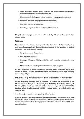 – Single term index language with 8 variations like uncontrolled natural language,
controlled synonyms, controlled word form, etc.;
– Simple concept index language with 15 variations by applying various controls;
– Controlled term index language with 6 similar variations;
– Title index with two variations; and
– Index language generated from abstracts with 2 variations.
• Thus, 33 index languages were formed in this study by different levels of coordination
of index terms.
Searching
• To conduct searches 221 questions generated by the authors of the research papers
were used. Relevancy of each document was ascertained for the questions by grading
them from 1 to 4 in the following manner:
– Complete answer to the question;
– High degree of relevance;
– Useful, providing general background of the work or dealing with a specific area;
and
– Minimum interest, providing information like historical viewpoint.
• For the assessment, a single performance measure, called normalised recall, was
introduced. This is a ratio of cumulated recall ratio and number of search stages involving
document cut-off groups.
• MEDLARS Test; Most of the evaluation studies were carried out on small collection.
• But the evaluation conducted by F.W. Lancaster in 1979 on the performance of the
Medical Literature Analysis and Retrieval System (MEDLARS) of the National Library of
Medicine, USA during August 1966–July 1967 was based on large collection of MEDLARS
database which already contained 7,50,000 records relating to medical articles on
magnetic tape.
• It was first major evaluation of an operating retrieval system.
• From the MEDLARS tape, monthly issues of Index Medicus were printed and terms used
to index the subject of the articles (on average 6-7 terms per article) were drawn from a
thesaurus of Medical Subject Headings (MeSH), which then contained about 7000 main
subject headings.
 