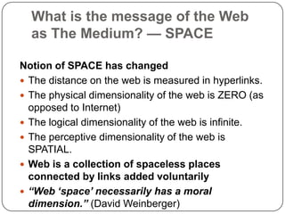 What is the message of the Web as The Medium? — SPACENotion of SPACE has changedThe distance on the web is measured in hyperlinks.The physical dimensionality of the web is ZERO (as opposed to Internet)The logical dimensionality of the web is infinite.The perceptive dimensionality of the web is SPATIAL.Web is a collection of spaceless places connected by links added voluntarily “Web ‘space’ necessarily has a moral dimension.” (David Weinberger)