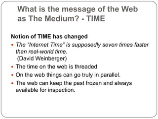 What is the message of the Web as The Medium? - TIMENotion of TIME has changedThe “Internet Time” is supposedly seven times faster than real-world time. (David Weinberger)The time on the web is threadedOn the web things can go truly in parallel.The web can keep the past frozen and always available for inspection.