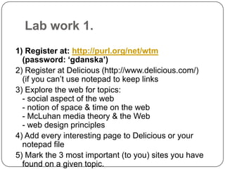 Lab work 1.1) Register at: http://purl.org/net/wtm(password: ‘gdanska’)2) Register at Delicious (http://www.delicious.com/)(if you can’t use notepad to keep links3) Explore the web for topics:- social aspect of the web- notion of space & time on the web- McLuhan media theory & the Web- web design principles4) Add every interesting page to Delicious or your notepad file5) Mark the 3 most important (to you) sites you have found on a given topic.