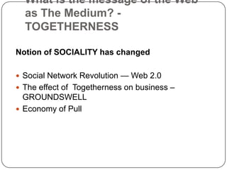 What is the message of the Web as The Medium? - TOGETHERNESSNotion of SOCIALITY has changedSocial Network Revolution — Web 2.0The effect of  Togetherness on business – GROUNDSWELLEconomy of Pull