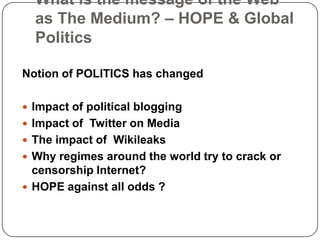 What is the message of the Web as The Medium? – HOPE & Global PoliticsNotion of POLITICS has changedImpact of political bloggingImpact of  Twitter on MediaThe impact of  WikileaksWhy regimes around the world try to crack or censorship Internet?HOPE against all odds ?