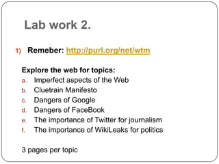 Lab work 2.Remeber: http://purl.org/net/wtmExplore the web for topics:Imperfect aspects of the WebCluetrain ManifestoDangers of GoogleDangers of FaceBookThe importance of Twitter for journalismThe importance of WikiLeaks for politics3 pages per topic