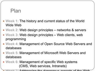 PlanWeek 1: The history and current status of the World Wide WebWeek 2: Web design principles – networks & serversWeek 3: Web design principles – Web clients, web programmingWeek 4:Management of Open Source Web Servers and databasesWeek 5: Management of Microsoft Web Servers and databasesWeek 6:Management of specific Web systems (CMS, Web services, Intranets)Week 7: Addressing the dangerous aspects of the Web