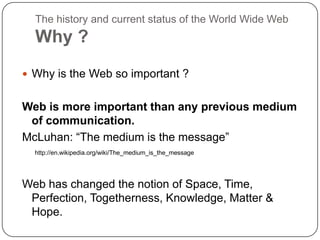 The history and current status of the World Wide WebWhy ?Why is the Web so important ?Web is more important than any previous medium of communication.McLuhan: “The medium is the message”http://en.wikipedia.org/wiki/The_medium_is_the_messageWeb has changed the notion of Space, Time, Perfection, Togetherness, Knowledge, Matter & Hope.