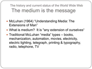 The history and current status of the World Wide Web The medium is the messageMcLuhan (1964) “Understanding Media: The Extensions of Man”What is medium?  It is "any extension of ourselves“Traditional McLuhan “media” types – books, mechanization, automation, movies, electricity, electric lighting, telegraph, printing & typography, radio, telephone, TV