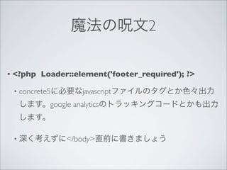 魔法の呪文2

•   <?php Loader::element('footer_required'); ?>

    •   concrete5に必要なjavascriptファイルのタグとか色々出力
        します。google analyticsのトラッキングコードとかも出力
        します。

    •   深く考えずに</body>直前に書きましょう
 