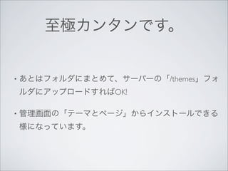 至極カンタンです。


•   あとはフォルダにまとめて、サーバーの「/themes」フォ
    ルダにアップロードすればOK!

•   管理画面の「テーマとページ」からインストールできる
    様になっています。
 
