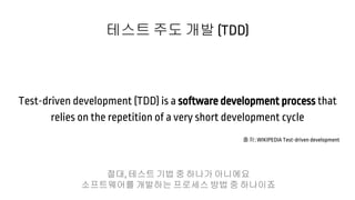 Test-driven development (TDD) is a software development process that
relies on the repetition of a very short development cycle
테스트 주도 개발 (TDD)
출처: WIKIPEDIA Test-driven development
절대, 테스트 기법 중 하나가 아니에요
소프트웨어를 개발하는 프로세스 방법 중 하나이죠
 