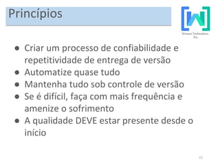 12
Princípios
● Criar um processo de confiabilidade e
repetitividade de entrega de versão
● Automatize quase tudo
● Mantenha tudo sob controle de versão
● Se é difícil, faça com mais frequência e
amenize o sofrimento
● A qualidade DEVE estar presente desde o
início
 